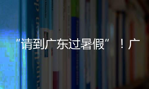 “请到广东过暑假”！广东数百项重点文旅活动迎八方宾客，促暑期消费